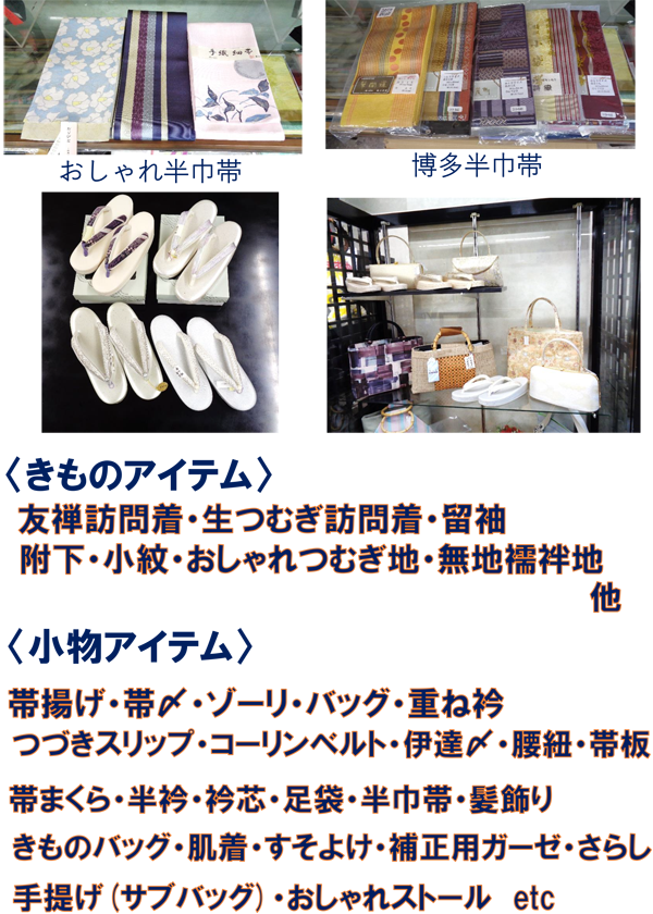 おしゃれ半巾帯、博多半巾帯、<きものアイテム>友禅訪問着・生つむぎ訪問着・留袖・附下・小紋・おしゃれつむぎ地・無地襦袢地・他。<小物アイテム>帯揚げ・帯〆・ゾーリ・バッグ・重ね衿・つづきスリップ・コーリンベルト・伊達〆・腰紐・帯板・帯枕・半衿・半芯・足袋・半巾帯・髪飾り・きものバッグ・肌着・すそよけ・補正用ガーゼ・さらし・手提げ(サブバッグ)・おしゃれストール etc
