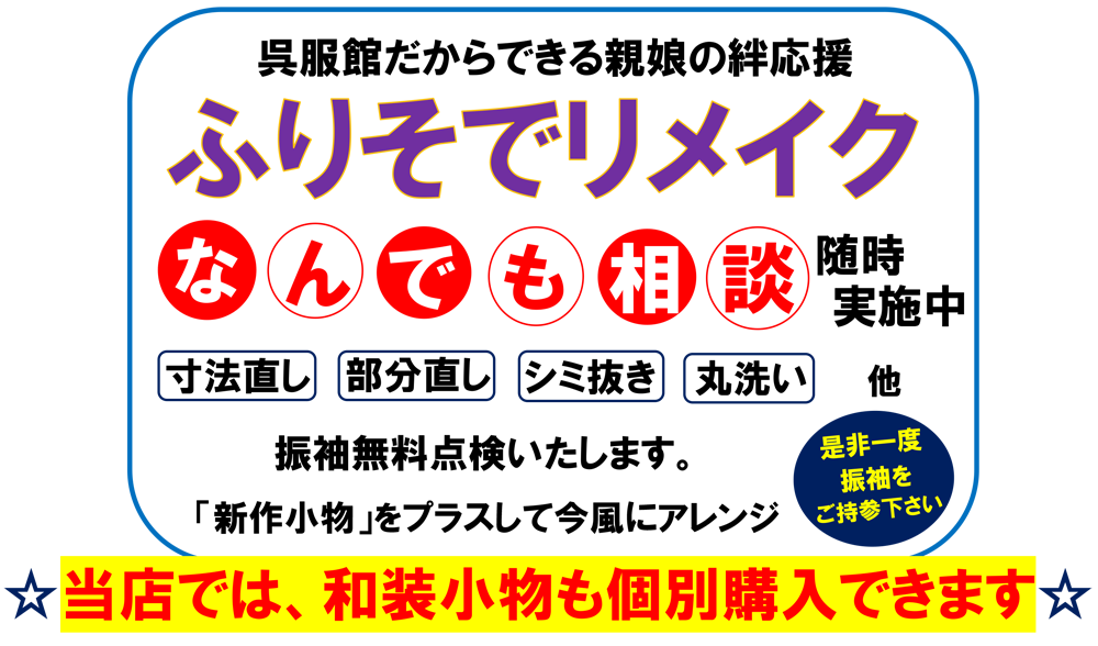 呉服館だからできる親娘の絆応援、振袖リメイク　なんでも相談　随時実施中。寸法直し、部分直し、シミ抜き、丸洗い、他。振袖無料点検いたします。「新作小物」をプラスして今風にアレンジ。是非一度振袖をご持参ください。当店では、和装小物も個別購入できます。