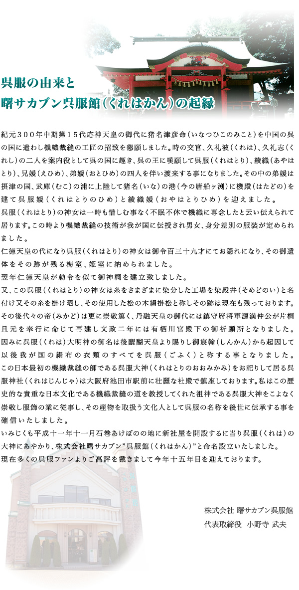 紀元３００年中期第１５代応神天皇の御代に猪名津彦命（いなつひこのみこと）を中国の呉の国に遣わし機織裁縫の工匠の招致を懇願しました。時の交官、久礼波（くれは）、久礼志（くれし）の二人を案内役として呉の国に趣き、呉の王に嘆願して呉服（くれはとり）、綾織（あやはとり）、兄媛（えひめ）、弟媛（おとひめ）の四人を伴い渡来する事になりました。その中の弟媛は摂津の国、武庫（むこ）の浦に上陸して猪名（いな）の港（今の唐船ヶ渕）に機殿（はたどの）を建て呉服媛（くれはとりのひめ）と綾織媛（おやはとりひめ）を迎えました。呉服（くれはとり）の神女は一時も惜しむ事なく不眠不休で機織に専念したと云い伝えられて居ります。この時より機織裁縫の技術が我が国に伝授され男女、身分差別の服装が定められました。仁徳天皇の代になり呉服（くれはとり）の神女は御令百三十九才にてお隠れになり、その御遺体をその跡が残る梅室、姫室に納められました。翌年仁徳天皇が勅令を似て御神祠を建立致しました。又、この呉服（くれはとり）の神女は糸をさまざまに染分した工場を染殿井（そめどのい）と名付け又その糸を掛け晒し、その使用した松の木絹掛松と称しその跡は現在も残っております。その後代々の帝（みかど）は更に崇敬篤く、丹融天皇の御代には鎮守府将軍源満仲公が片桐且元を奉行に命じて再建し文政二年には有栖川宮殿下の御祈願所となりました。因みに呉服（くれは）大明神の御名は後醍醐天皇より賜りし御宸翰（しんかん）から起因して以後我が国の絹布の衣類のすべてを呉服（ごふく）と称する事となりました。この日本最初の機織裁縫の師である呉服大神（くれはとりのおおみかみ）をお祀りして居る呉服神社（くれはじんじゃ）は大阪府池田市駅前に壮麗な社殿で鎮座しております。私はこの歴史的な貴重な日本文化である機織裁縫の道を教授してくれた祖神である呉服大神をこよなく崇敬し服飾の業に従事し、その産物を取扱う文化人として呉服の名称を後世に伝承する事を確信いたしました。いみじくも平成十一年十一月石巻あけぼのの地に新社屋を開設するに当り呉服（くれは）の大神にあやかり、株式会社曙サカブン”呉服館（くれはかん）”と命名設立いたしました。現在多くの呉服ファンよりご高評を戴きまして今年十五年目を迎えております。